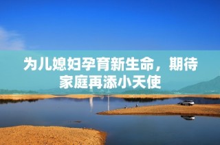 为儿媳妇孕育新生命，期待家庭再添小天使