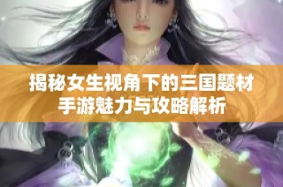 揭秘女生视角下的三国题材手游魅力与攻略解析