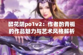 醉花阴po1v2：作者酌青栀的作品魅力与艺术风格解析