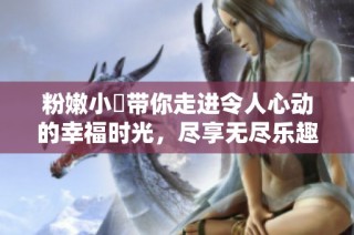 粉嫩小泬带你走进令人心动的幸福时光，尽享无尽乐趣