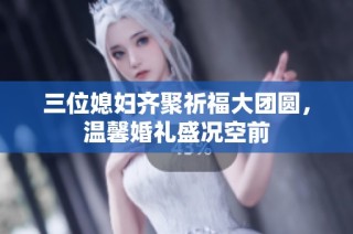 三位媳妇齐聚祈福大团圆，温馨婚礼盛况空前