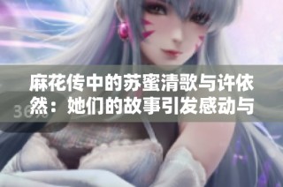 麻花传中的苏蜜清歌与许依然：她们的故事引发感动与共鸣