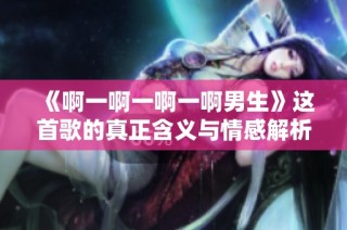 《啊一啊一啊一啊男生》这首歌的真正含义与情感解析
