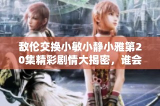 敌伦交换小敏小静小雅第20集精彩剧情大揭密，谁会最终胜出