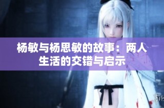 杨敏与杨思敏的故事：两人生活的交错与启示