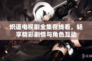 炽道电视剧全集在线看，畅享精彩剧情与角色互动