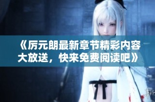 《厉元朗最新章节精彩内容大放送，快来免费阅读吧》