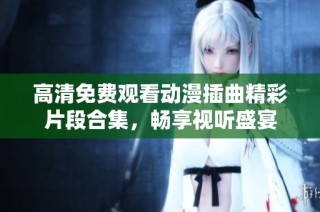 高清免费观看动漫插曲精彩片段合集，畅享视听盛宴