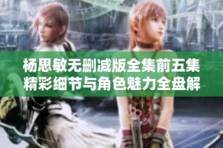 杨思敏无删减版全集前五集精彩细节与角色魅力全盘解析