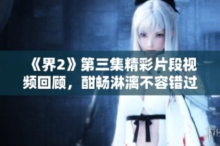 《界2》第三集精彩片段视频回顾，酣畅淋漓不容错过