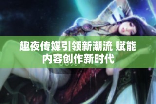 趣夜传媒引领新潮流 赋能内容创作新时代