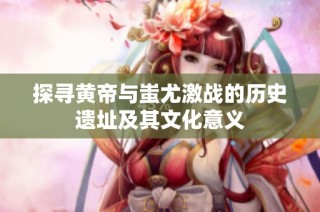 探寻黄帝与蚩尤激战的历史遗址及其文化意义