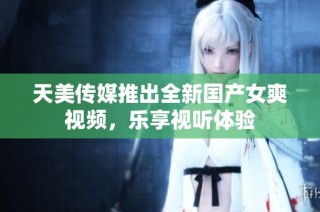 天美传媒推出全新国产女爽视频，乐享视听体验
