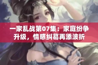 一家乱战第07集：家庭纷争升级，情感纠葛再添波折