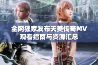 全网独家发布天美传奇MV观看指南与资源汇总