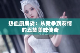 热血厨房战：从竞争到友情的五集美味传奇
