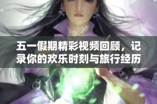 五一假期精彩视频回顾，记录你的欢乐时刻与旅行经历