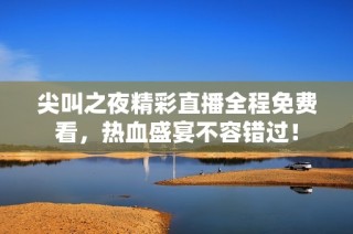 尖叫之夜精彩直播全程免费看，热血盛宴不容错过！