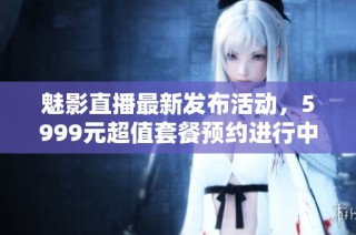 魅影直播最新发布活动，5999元超值套餐预约进行中