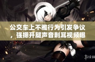 公交车上不雅行为引发争议，强摁开腿声音刺耳视频曝光