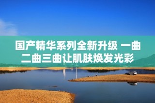 国产精华系列全新升级 一曲二曲三曲让肌肤焕发光彩
