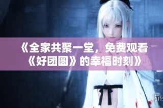 《全家共聚一堂，免费观看《好团圆》的幸福时刻》