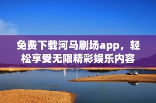 免费下载河马剧场app，轻松享受无限精彩娱乐内容