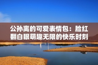 公孙离的可爱表情包：脸红翻白眼萌趣无限的快乐时刻