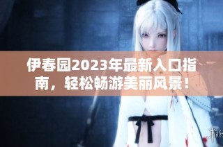 伊春园2023年最新入口指南，轻松畅游美丽风景！