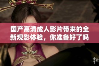 国产高清成人影片带来的全新观影体验，你准备好了吗
