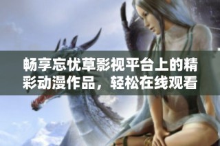 畅享忘忧草影视平台上的精彩动漫作品，轻松在线观看