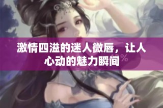 激情四溢的迷人微唇，让人心动的魅力瞬间