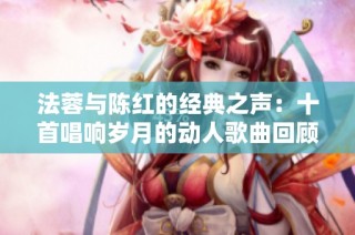 法蓉与陈红的经典之声：十首唱响岁月的动人歌曲回顾