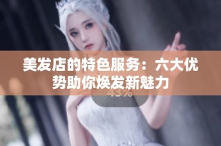 美发店的特色服务：六大优势助你焕发新魅力