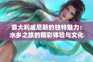 意大利威尼斯的独特魅力：水乡之旅的精彩体验与文化探索