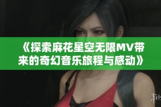 《探索麻花星空无限MV带来的奇幻音乐旅程与感动》