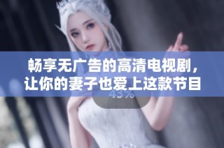 畅享无广告的高清电视剧，让你的妻子也爱上这款节目