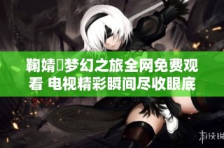 鞠婧祎梦幻之旅全网免费观看 电视精彩瞬间尽收眼底