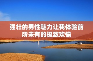 强壮的男性魅力让我体验前所未有的极致欢愉