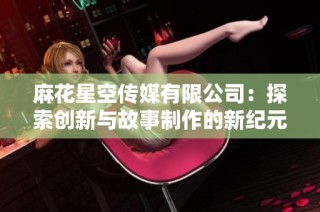 麻花星空传媒有限公司：探索创新与故事制作的新纪元