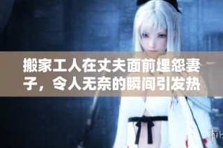 搬家工人在丈夫面前埋怨妻子，令人无奈的瞬间引发热议