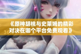 《原神胡桃与史莱姆的精彩对决在哪个平台免费观看》