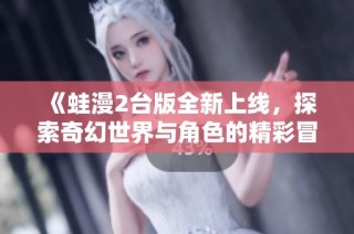 《蛙漫2台版全新上线，探索奇幻世界与角色的精彩冒险》