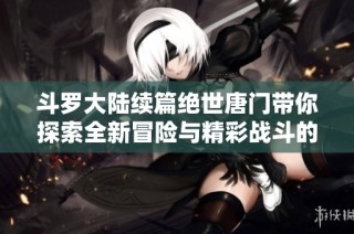 斗罗大陆续篇绝世唐门带你探索全新冒险与精彩战斗的奇幻旅程