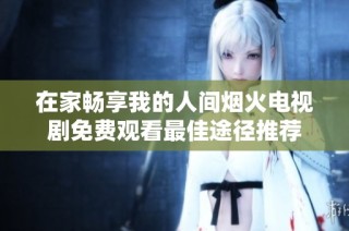 在家畅享我的人间烟火电视剧免费观看最佳途径推荐