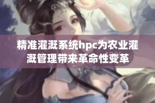 精准灌溉系统hpc为农业灌溉管理带来革命性变革