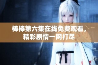 棒棒第六集在线免费观看，精彩剧情一网打尽