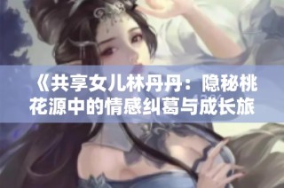 《共享女儿林丹丹：隐秘桃花源中的情感纠葛与成长旅程》