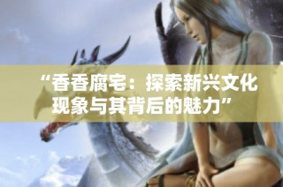 “香香腐宅：探索新兴文化现象与其背后的魅力”