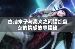 白洁东子与高义之间错综复杂的情感故事揭秘